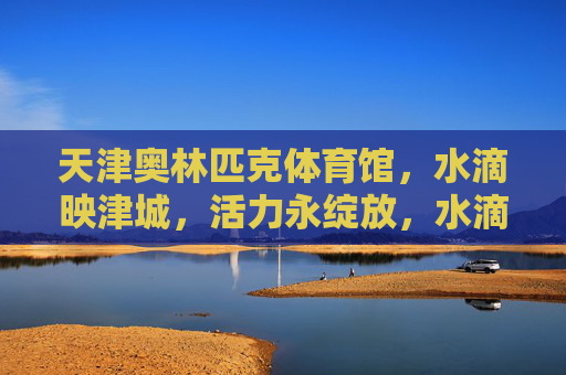 天津奥林匹克体育馆,水滴映津城,活力永绽放,水滴映津城,活力永绽放 天津奥林匹克体育馆,水滴映津城,活力永绽放,水滴映津城,活力永绽放