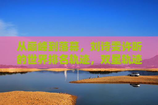 从巅峰到落幕,刘诗雯许昕的世界排名轨迹,双星轨迹,刘诗雯许昕的世界排名巅峰落幕 从巅峰到落幕,刘诗雯许昕的世界排名轨迹,双星轨迹,刘诗雯许昕的世界排名巅峰落幕