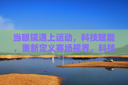 当眼镜遇上运动,科技赋能,重新定义赛场视界,科技赋能运动眼镜,重新定义赛场视界 当眼镜遇上运动,科技赋能,重新定义赛场视界,科技赋能运动眼镜,重新定义赛场视界