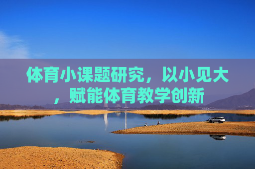 体育小课题研究，以小见大，赋能体育教学创新