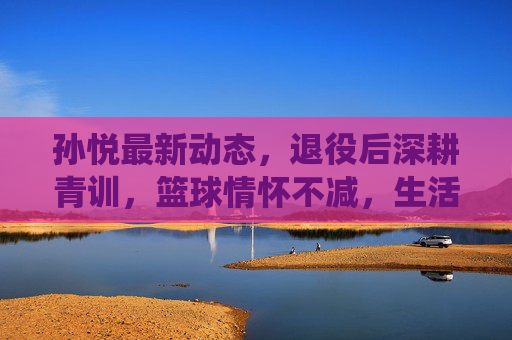 孙悦最新动态,退役后深耕青训,篮球情怀不减,生活多彩引关注,孙悦退役后深耕青训,篮球情怀与多彩生活引关注 孙悦最新动态,退役后深耕青训,篮球情怀不减,生活多彩引关注,孙悦退役后深耕青训,篮球情怀与多彩生活引关注