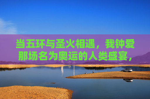 当五环与圣火相遇,我钟爱那场名为奥运的人类盛宴,五环圣火相遇,奥运人类盛宴 当五环与圣火相遇,我钟爱那场名为奥运的人类盛宴,五环圣火相遇,奥运人类盛宴