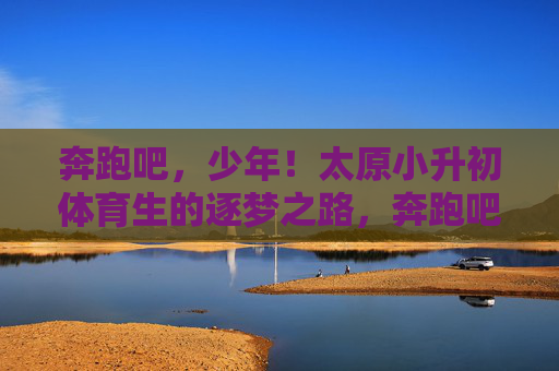 奔跑吧,少年!太原小升初体育生的逐梦之路,奔跑吧,少年!太原小升初体育生的逐梦之路 奔跑吧,少年!太原小升初体育生的逐梦之路,奔跑吧,少年!太原小升初体育生的逐梦之路