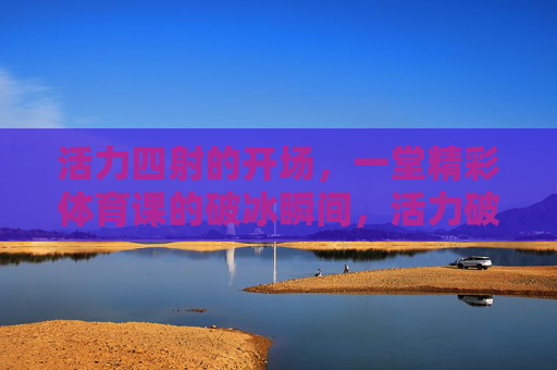 活力四射的开场,一堂精彩体育课的破冰瞬间,活力破冰,精彩体育课的瞬间 活力四射的开场,一堂精彩体育课的破冰瞬间,活力破冰,精彩体育课的瞬间