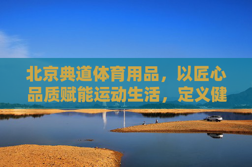 北京典道体育用品，以匠心品质赋能运动生活，定义健康新风尚，典道，匠心品质铸就运动健康新风尚