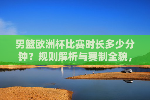 男篮欧洲杯比赛时长多少分钟？规则解析与赛制全貌，男篮欧洲杯赛制规则与比赛时长全解析