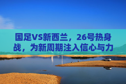 国足VS新西兰,26号热身战,为新周期注入信心与力量,国足VS新西兰26号热身战 新周期注入信心与力量 国足VS新西兰,26号热身战,为新周期注入信心与力量,国足VS新西兰26号热身战 新周期注入信心与力量