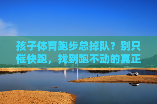 孩子体育跑步总掉队?别只催快跑,找到跑不动的真正原因才是关键,孩子跑步总掉队,找到跑不动的真正原因才是关键 孩子体育跑步总掉队?别只催快跑,找到跑不动的真正原因才是关键,孩子跑步总掉队,找到跑不动的真正原因才是关键