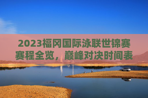 2023福冈国际泳联世锦赛赛程全览，巅峰对决时间表，明星赛事抢先看！2023福冈世锦赛赛程全览，巅峰对决与明星赛事时间表