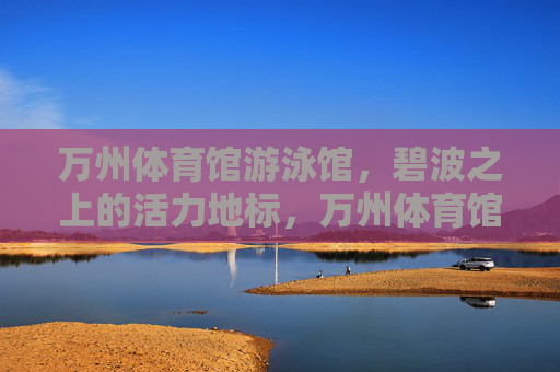 万州体育馆游泳馆，碧波之上的活力地标，万州体育馆游泳馆，碧波之上的活力地标