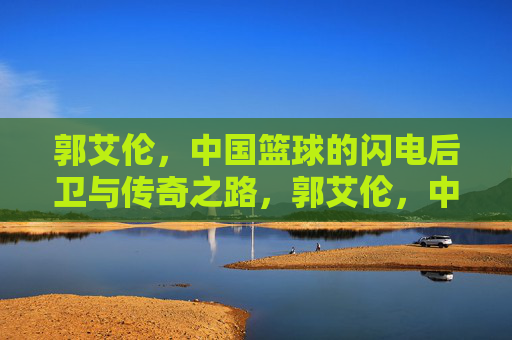 郭艾伦,中国篮球的闪电后卫与传奇之路,郭艾伦,中国篮球闪电后卫的传奇之路 郭艾伦,中国篮球的闪电后卫与传奇之路,郭艾伦,中国篮球闪电后卫的传奇之路