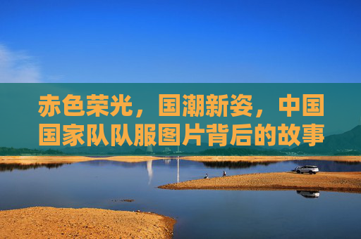 赤色荣光,国潮新姿,中国国家队队服图片背后的故事与文化传承,赤色荣光·国潮新姿,国家队队服的文化传承与故事 赤色荣光,国潮新姿,中国国家队队服图片背后的故事与文化传承,赤色荣光·国潮新姿,国家队队服的文化传承与故事