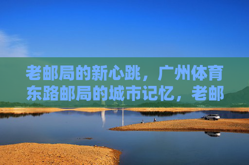 老邮局的新心跳,广州体育东路邮局的城市记忆,老邮局的新心跳,广州体育东路的城市记忆 老邮局的新心跳,广州体育东路邮局的城市记忆,老邮局的新心跳,广州体育东路的城市记忆