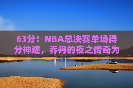 63分！NBA总决赛单场得分神迹，乔丹的夜之传奇为何至今无人能破？63分！NBA总决赛单场得分神迹，乔丹夜之传奇为何至今无人能破？