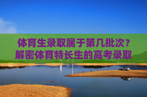 体育生录取属于第几批次？解密体育特长生的高考录取规则，体育特长生高考录取规则，批次解密