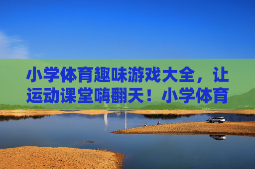 小学体育趣味游戏大全,让运动课堂嗨翻天!小学体育趣味游戏大全,嗨翻运动课堂 小学体育趣味游戏大全,让运动课堂嗨翻天!小学体育趣味游戏大全,嗨翻运动课堂