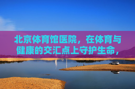 北京体育馆医院,在体育与健康的交汇点上守护生命,体育健康交汇点,北京体育馆医院守护生命 北京体育馆医院,在体育与健康的交汇点上守护生命,体育健康交汇点,北京体育馆医院守护生命