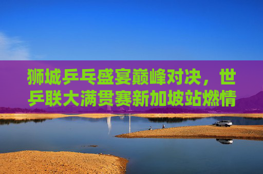 狮城乒乓盛宴巅峰对决,世乒联大满贯赛新加坡站燃情启幕,狮城世乒联大满贯赛巅峰对决启幕 狮城乒乓盛宴巅峰对决,世乒联大满贯赛新加坡站燃情启幕,狮城世乒联大满贯赛巅峰对决启幕