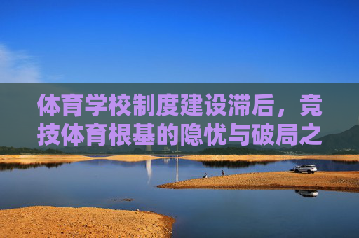 体育学校制度建设滞后,竞技体育根基的隐忧与破局之路 体育学校制度建设滞后,竞技体育根基的隐忧与破局之路