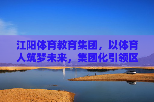 江阳体育教育集团，以体育人筑梦未来，集团化引领区域教育新篇，江阳体育教育集团，体育育人筑梦 集团化引领区域教育新篇