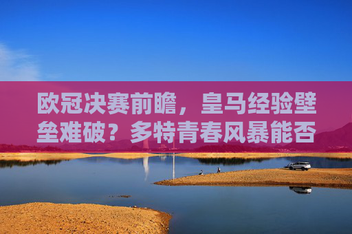 欧冠决赛前瞻，皇马经验壁垒难破？多特青春风暴能否掀翻巨擘？欧冠前瞻，多特青春风暴能否撼动皇马经验壁垒？