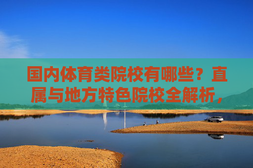 国内体育类院校有哪些?直属与地方特色院校全解析,国内体育类院校,直属与地方特色全解析 国内体育类院校有哪些?直属与地方特色院校全解析,国内体育类院校,直属与地方特色全解析