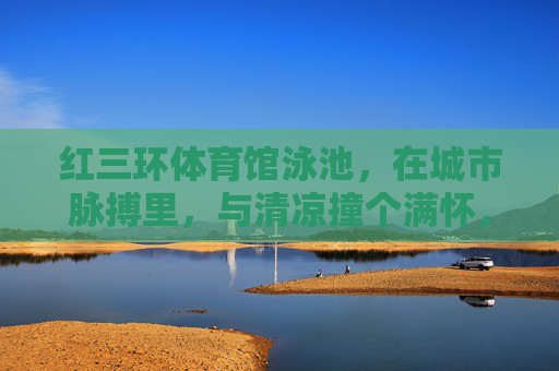 红三环体育馆泳池,在城市脉搏里,与清凉撞个满怀,红三环泳池,城市脉搏里的清凉撞怀 红三环体育馆泳池,在城市脉搏里,与清凉撞个满怀,红三环泳池,城市脉搏里的清凉撞怀