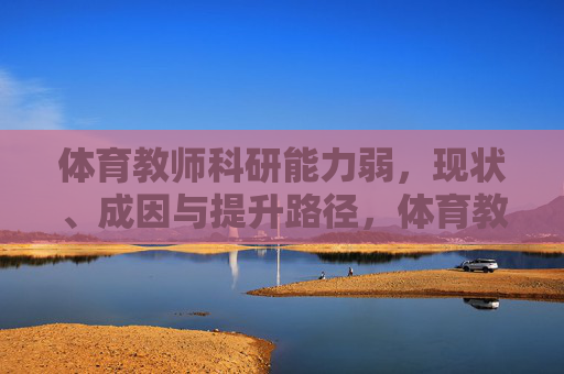 体育教师科研能力弱,现状、成因与提升路径,体育教师科研能力弱,现状、成因与提升路径 体育教师科研能力弱,现状、成因与提升路径,体育教师科研能力弱,现状、成因与提升路径