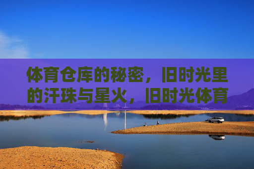 体育仓库的秘密，旧时光里的汗珠与星火，旧时光体育仓库，汗珠与星火的秘密
