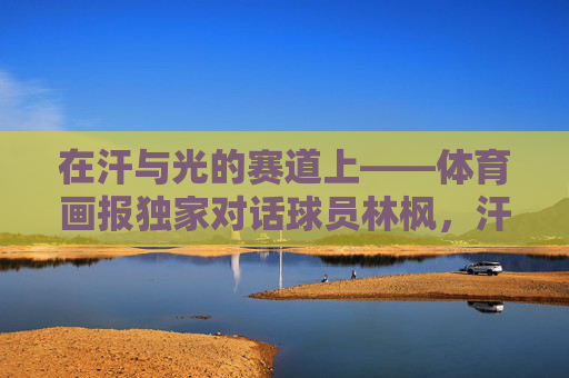 在汗与光的赛道上——体育画报独家对话球员林枫,汗与光的赛道,体育画报独家对话球员林枫 在汗与光的赛道上——体育画报独家对话球员林枫,汗与光的赛道,体育画报独家对话球员林枫