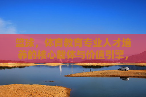 篮球,体育教育专业人才培养的核心载体与价值引擎,篮球,体育教育专业人才培养的核心载体与价值引擎 篮球,体育教育专业人才培养的核心载体与价值引擎,篮球,体育教育专业人才培养的核心载体与价值引擎