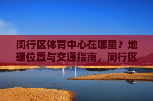 闵行区体育中心在哪里？地理位置与交通指南，闵行区体育中心地理位置与交通指南