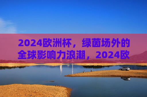 2024欧洲杯,绿茵场外的全球影响力浪潮,2024欧洲杯,绿茵场外的全球影响力浪潮 2024欧洲杯,绿茵场外的全球影响力浪潮,2024欧洲杯,绿茵场外的全球影响力浪潮