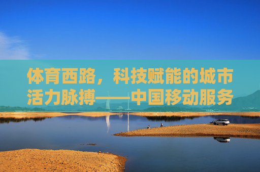体育西路,科技赋能的城市活力脉搏——中国移动服务新体验,体育西路,科技赋能的城市活力脉搏 体育西路,科技赋能的城市活力脉搏——中国移动服务新体验,体育西路,科技赋能的城市活力脉搏