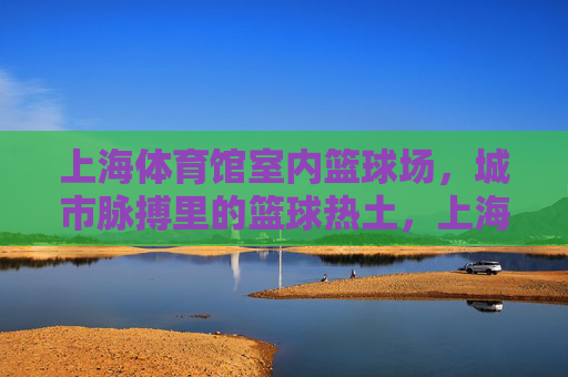 上海体育馆室内篮球场,城市脉搏里的篮球热土,上海体育馆室内篮球场,城市脉搏的篮球热土 上海体育馆室内篮球场,城市脉搏里的篮球热土,上海体育馆室内篮球场,城市脉搏的篮球热土