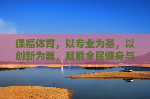 保福体育,以专业为基,以创新为翼,赋能全民健身与体育产业新生态,保福体育,专业筑基创新赋能,引领全民健身与体育产业新生态 保福体育,以专业为基,以创新为翼,赋能全民健身与体育产业新生态,保福体育,专业筑基创新赋能,引领全民健身与体育产业新生态