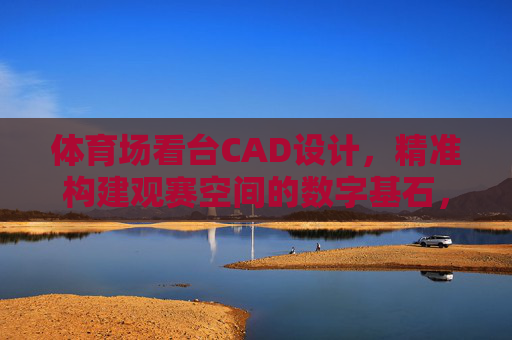 体育场看台CAD设计,精准构建观赛空间的数字基石,体育场看台CAD设计,精准构建观赛空间的数字基石 体育场看台CAD设计,精准构建观赛空间的数字基石,体育场看台CAD设计,精准构建观赛空间的数字基石
