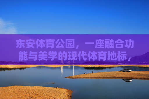 东安体育公园，一座融合功能与美学的现代体育地标，东安体育公园，功能与美学融合的现代体育地标