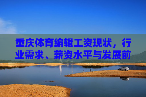 重庆体育编辑工资现状,行业需求、薪资水平与发展前景解析 重庆体育编辑工资现状,行业需求、薪资水平与发展前景解析