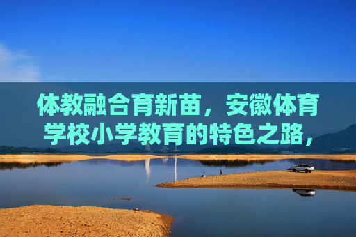 体教融合育新苗,安徽体育学校小学教育的特色之路,体教融合育新苗,安徽体育学校小学教育的特色之路 体教融合育新苗,安徽体育学校小学教育的特色之路,体教融合育新苗,安徽体育学校小学教育的特色之路