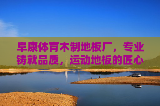 阜康体育木制地板厂,专业铸就品质,运动地板的匠心之选,阜康体育木制地板,专业铸就品质,匠心之选 阜康体育木制地板厂,专业铸就品质,运动地板的匠心之选,阜康体育木制地板,专业铸就品质,匠心之选