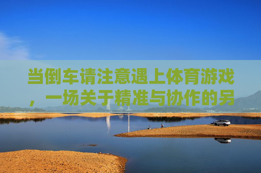 当倒车请注意遇上体育游戏,一场关于精准与协作的另类碰撞,倒车遇上体育游戏,精准与协作的另类碰撞 当倒车请注意遇上体育游戏,一场关于精准与协作的另类碰撞,倒车遇上体育游戏,精准与协作的另类碰撞