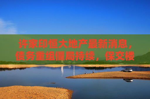 许家印恒大地产最新消息,债务重组僵局持续,保交楼与资产处置成关键,许家印恒大地产债务重组僵局持续,保交楼与资产处置成关键 许家印恒大地产最新消息,债务重组僵局持续,保交楼与资产处置成关键,许家印恒大地产债务重组僵局持续,保交楼与资产处置成关键