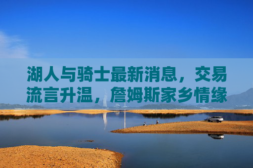 湖人与骑士最新消息,交易流言升温,詹姆斯家乡情缘再引关注,湖人与骑士交易流言升温,詹姆斯家乡情缘引关注 湖人与骑士最新消息,交易流言升温,詹姆斯家乡情缘再引关注,湖人与骑士交易流言升温,詹姆斯家乡情缘引关注