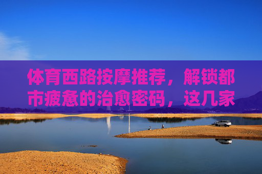 体育西路按摩推荐，解锁都市疲惫的治愈密码，这几家宝藏店铺别错过！