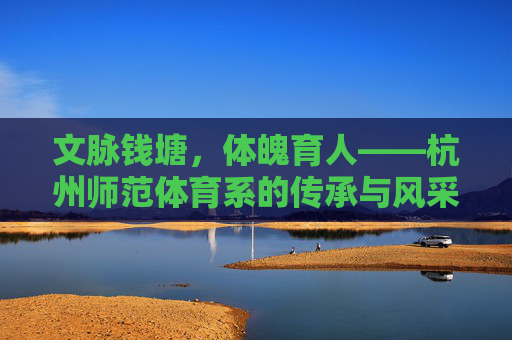 文脉钱塘,体魄育人——杭州师范体育系的传承与风采,文脉钱塘育体魄,杭师体育展风华 文脉钱塘,体魄育人——杭州师范体育系的传承与风采,文脉钱塘育体魄,杭师体育展风华