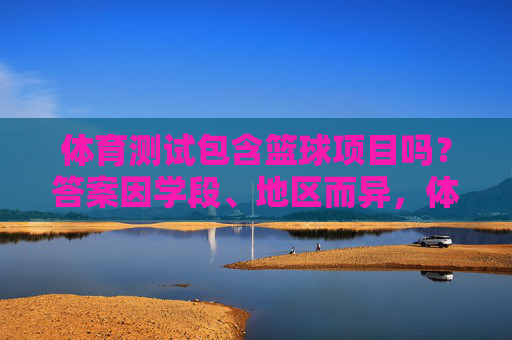 体育测试包含篮球项目吗?答案因学段、地区而异,体育测试篮球项目纳入情况因学段地区而异 体育测试包含篮球项目吗?答案因学段、地区而异,体育测试篮球项目纳入情况因学段地区而异