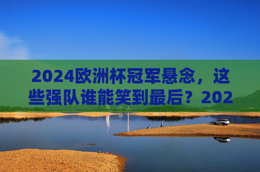2024欧洲杯冠军悬念,这些强队谁能笑到最后?2024欧洲杯冠军悬念,强队谁能笑到最后? 2024欧洲杯冠军悬念,这些强队谁能笑到最后?2024欧洲杯冠军悬念,强队谁能笑到最后?