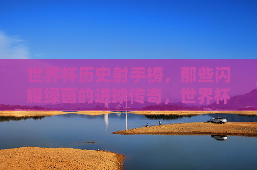 世界杯历史射手榜,那些闪耀绿茵的进球传奇,世界杯历史射手榜,闪耀绿茵的进球传奇 世界杯历史射手榜,那些闪耀绿茵的进球传奇,世界杯历史射手榜,闪耀绿茵的进球传奇