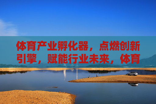 体育产业孵化器,点燃创新引擎,赋能行业未来,体育产业孵化器,创新引擎赋能行业未来 体育产业孵化器,点燃创新引擎,赋能行业未来,体育产业孵化器,创新引擎赋能行业未来